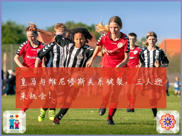 皇马与维尼修斯关系破裂，三人迎来机会！