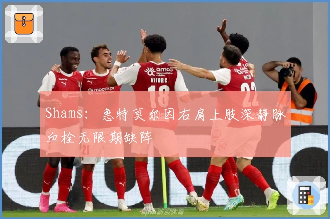 Shams：惠特莫尔因右肩上肢深静脉血栓无限期缺阵