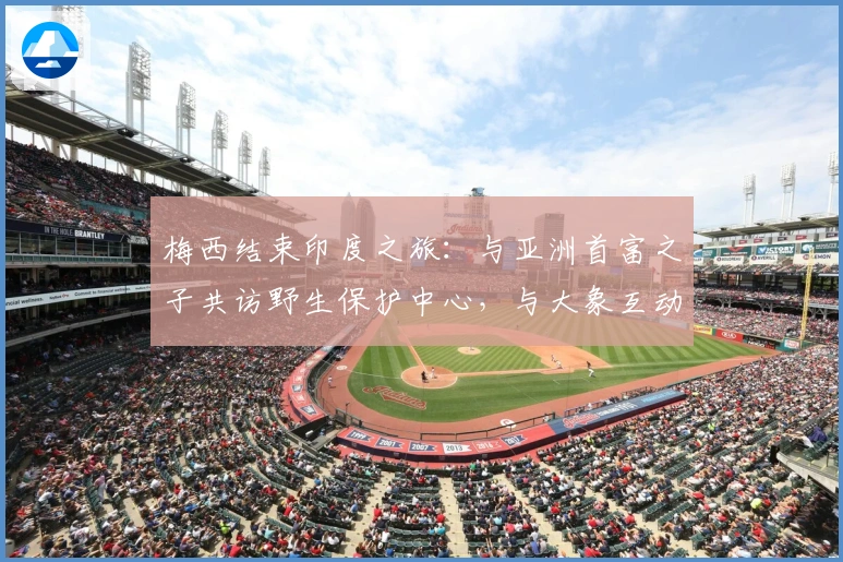 梅西结束印度之旅：与亚洲首富之子共访野生保护中心，与大象互动竞技