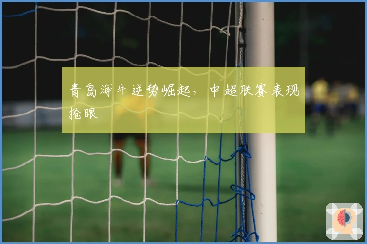 青岛海牛逆势崛起，中超联赛表现抢眼