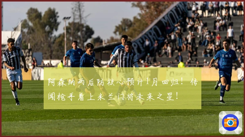 阿森纳两后防核心预计1月回归！传闻枪手看上米兰门将未来之星！