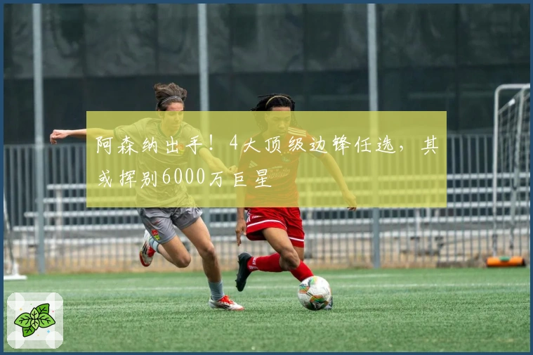 阿森纳出手！4大顶级边锋任选，其或挥别6000万巨星