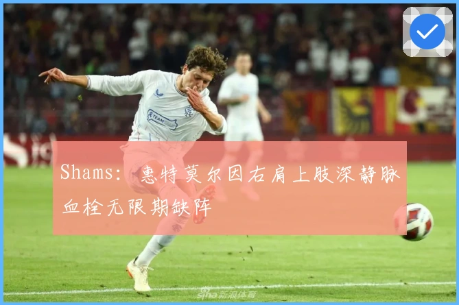 Shams：惠特莫尔因右肩上肢深静脉血栓无限期缺阵