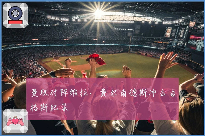 曼联对阵维拉，费尔南德斯冲击吉格斯纪录