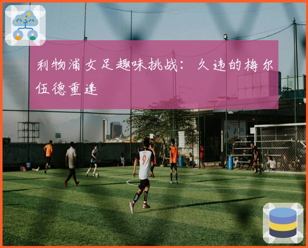 利物浦女足趣味挑战：久违的梅尔伍德重逢