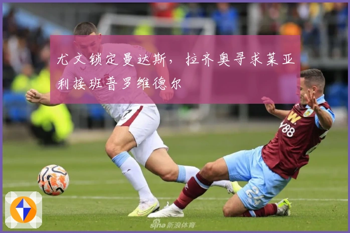 尤文锁定曼达斯，拉齐奥寻求莱亚利接班普罗维德尔