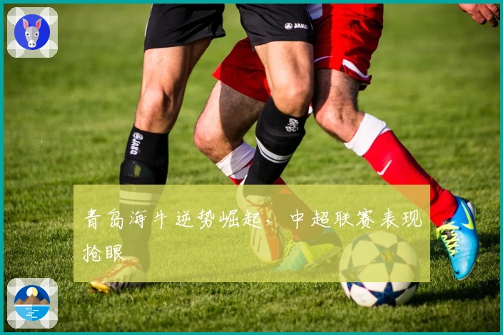 青岛海牛逆势崛起，中超联赛表现抢眼