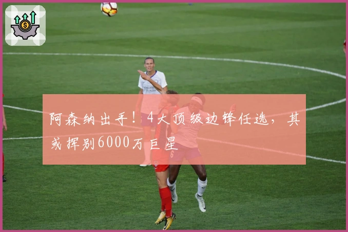 阿森纳出手！4大顶级边锋任选，其或挥别6000万巨星