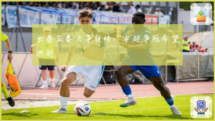 长春亚泰力争佳绩，中超争冠希望燃起