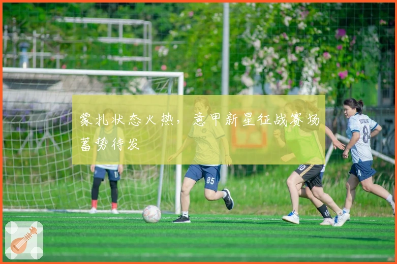 蒙扎状态火热，意甲新星征战赛场蓄势待发